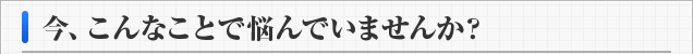 今、こんなことで悩んでいませんか？